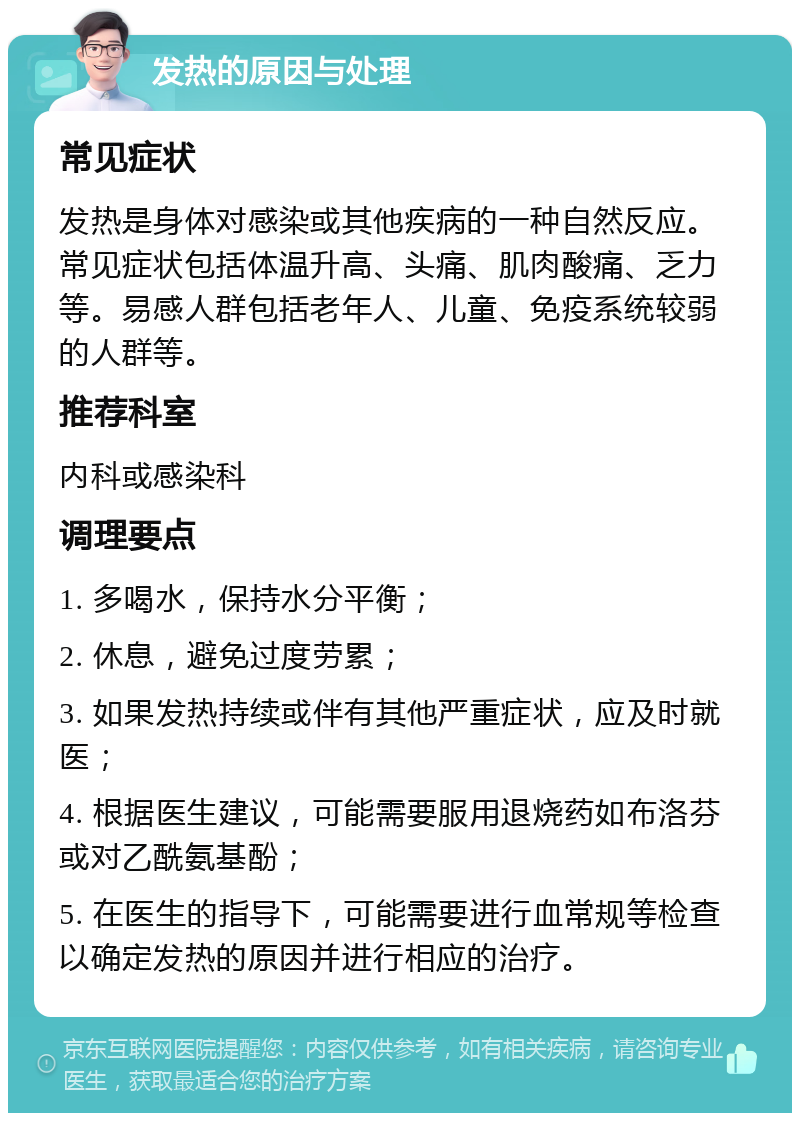 发热的原因与处理 常见症状 发热是身体对感染或其他疾病的一种自然反应。常见症状包括体温升高、头痛、肌肉酸痛、乏力等。易感人群包括老年人、儿童、免疫系统较弱的人群等。 推荐科室 内科或感染科 调理要点 1. 多喝水，保持水分平衡； 2. 休息，避免过度劳累； 3. 如果发热持续或伴有其他严重症状，应及时就医； 4. 根据医生建议，可能需要服用退烧药如布洛芬或对乙酰氨基酚； 5. 在医生的指导下，可能需要进行血常规等检查以确定发热的原因并进行相应的治疗。