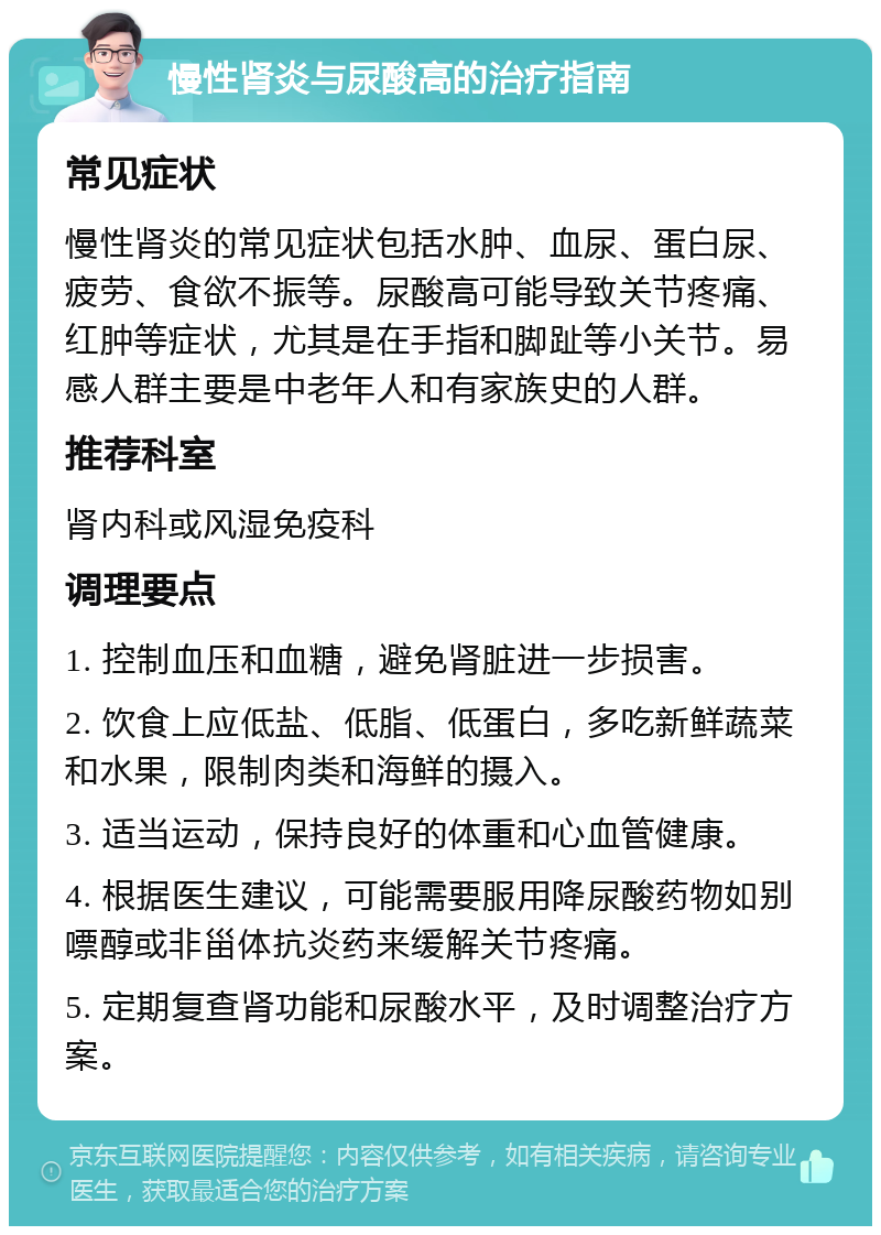 慢性肾炎与尿酸高的治疗指南 常见症状 慢性肾炎的常见症状包括水肿、血尿、蛋白尿、疲劳、食欲不振等。尿酸高可能导致关节疼痛、红肿等症状，尤其是在手指和脚趾等小关节。易感人群主要是中老年人和有家族史的人群。 推荐科室 肾内科或风湿免疫科 调理要点 1. 控制血压和血糖，避免肾脏进一步损害。 2. 饮食上应低盐、低脂、低蛋白，多吃新鲜蔬菜和水果，限制肉类和海鲜的摄入。 3. 适当运动，保持良好的体重和心血管健康。 4. 根据医生建议，可能需要服用降尿酸药物如别嘌醇或非甾体抗炎药来缓解关节疼痛。 5. 定期复查肾功能和尿酸水平，及时调整治疗方案。