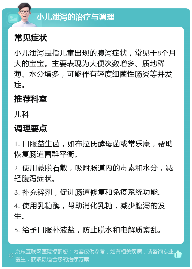 小儿泄泻的治疗与调理 常见症状 小儿泄泻是指儿童出现的腹泻症状，常见于8个月大的宝宝。主要表现为大便次数增多、质地稀薄、水分增多，可能伴有轻度细菌性肠炎等并发症。 推荐科室 儿科 调理要点 1. 口服益生菌，如布拉氏酵母菌或常乐康，帮助恢复肠道菌群平衡。 2. 使用蒙脱石散，吸附肠道内的毒素和水分，减轻腹泻症状。 3. 补充锌剂，促进肠道修复和免疫系统功能。 4. 使用乳糖酶，帮助消化乳糖，减少腹泻的发生。 5. 给予口服补液盐，防止脱水和电解质紊乱。