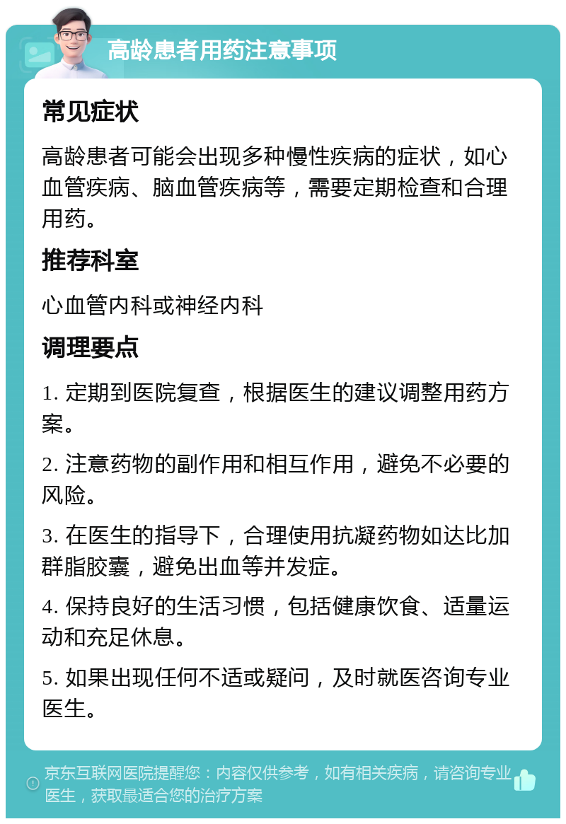 高龄患者用药注意事项 常见症状 高龄患者可能会出现多种慢性疾病的症状，如心血管疾病、脑血管疾病等，需要定期检查和合理用药。 推荐科室 心血管内科或神经内科 调理要点 1. 定期到医院复查，根据医生的建议调整用药方案。 2. 注意药物的副作用和相互作用，避免不必要的风险。 3. 在医生的指导下，合理使用抗凝药物如达比加群脂胶囊，避免出血等并发症。 4. 保持良好的生活习惯，包括健康饮食、适量运动和充足休息。 5. 如果出现任何不适或疑问，及时就医咨询专业医生。