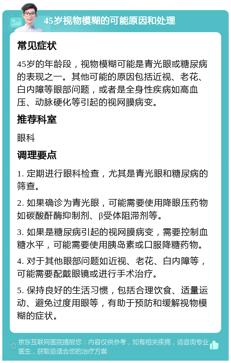 45岁视物模糊的可能原因和处理 常见症状 45岁的年龄段，视物模糊可能是青光眼或糖尿病的表现之一。其他可能的原因包括近视、老花、白内障等眼部问题，或者是全身性疾病如高血压、动脉硬化等引起的视网膜病变。 推荐科室 眼科 调理要点 1. 定期进行眼科检查，尤其是青光眼和糖尿病的筛查。 2. 如果确诊为青光眼，可能需要使用降眼压药物如碳酸酐酶抑制剂、β受体阻滞剂等。 3. 如果是糖尿病引起的视网膜病变，需要控制血糖水平，可能需要使用胰岛素或口服降糖药物。 4. 对于其他眼部问题如近视、老花、白内障等，可能需要配戴眼镜或进行手术治疗。 5. 保持良好的生活习惯，包括合理饮食、适量运动、避免过度用眼等，有助于预防和缓解视物模糊的症状。