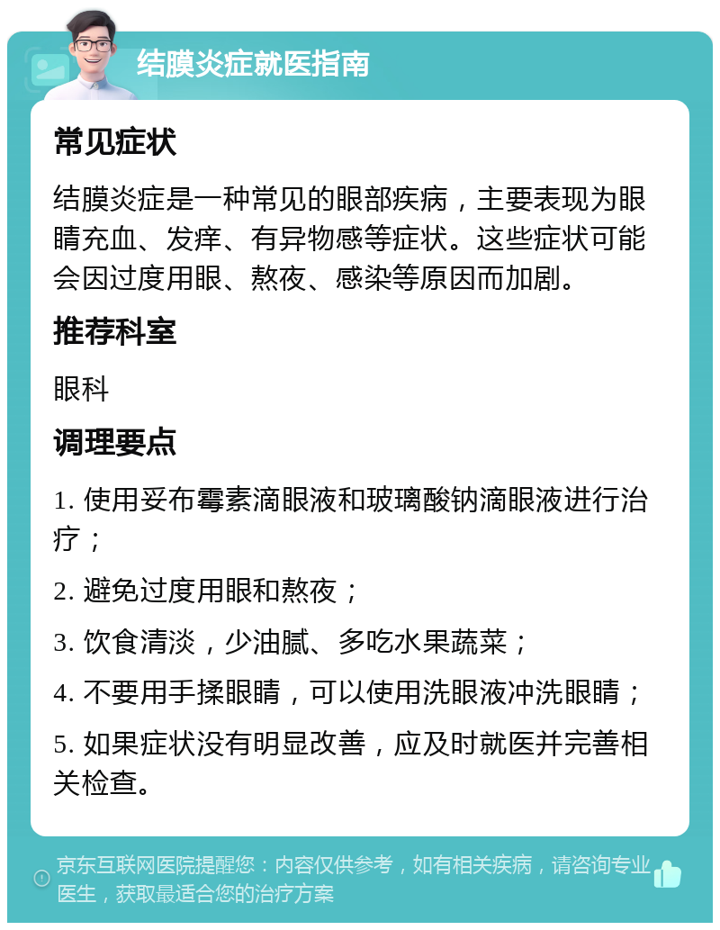 结膜炎症就医指南 常见症状 结膜炎症是一种常见的眼部疾病，主要表现为眼睛充血、发痒、有异物感等症状。这些症状可能会因过度用眼、熬夜、感染等原因而加剧。 推荐科室 眼科 调理要点 1. 使用妥布霉素滴眼液和玻璃酸钠滴眼液进行治疗； 2. 避免过度用眼和熬夜； 3. 饮食清淡，少油腻、多吃水果蔬菜； 4. 不要用手揉眼睛，可以使用洗眼液冲洗眼睛； 5. 如果症状没有明显改善，应及时就医并完善相关检查。