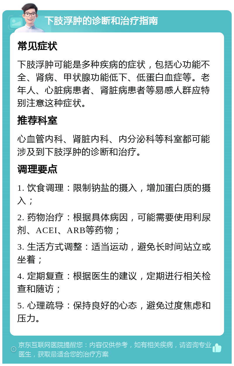 下肢浮肿的诊断和治疗指南 常见症状 下肢浮肿可能是多种疾病的症状，包括心功能不全、肾病、甲状腺功能低下、低蛋白血症等。老年人、心脏病患者、肾脏病患者等易感人群应特别注意这种症状。 推荐科室 心血管内科、肾脏内科、内分泌科等科室都可能涉及到下肢浮肿的诊断和治疗。 调理要点 1. 饮食调理：限制钠盐的摄入，增加蛋白质的摄入； 2. 药物治疗：根据具体病因，可能需要使用利尿剂、ACEI、ARB等药物； 3. 生活方式调整：适当运动，避免长时间站立或坐着； 4. 定期复查：根据医生的建议，定期进行相关检查和随访； 5. 心理疏导：保持良好的心态，避免过度焦虑和压力。