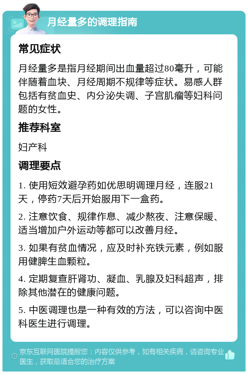 月经量多的调理指南 常见症状 月经量多是指月经期间出血量超过80毫升，可能伴随着血块、月经周期不规律等症状。易感人群包括有贫血史、内分泌失调、子宫肌瘤等妇科问题的女性。 推荐科室 妇产科 调理要点 1. 使用短效避孕药如优思明调理月经，连服21天，停药7天后开始服用下一盒药。 2. 注意饮食、规律作息、减少熬夜、注意保暖、适当增加户外运动等都可以改善月经。 3. 如果有贫血情况，应及时补充铁元素，例如服用健脾生血颗粒。 4. 定期复查肝肾功、凝血、乳腺及妇科超声，排除其他潜在的健康问题。 5. 中医调理也是一种有效的方法，可以咨询中医科医生进行调理。