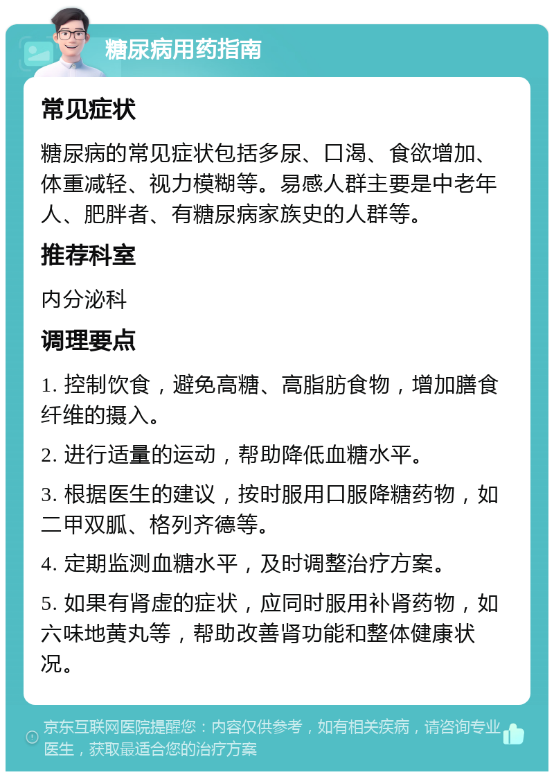 糖尿病用药指南 常见症状 糖尿病的常见症状包括多尿、口渴、食欲增加、体重减轻、视力模糊等。易感人群主要是中老年人、肥胖者、有糖尿病家族史的人群等。 推荐科室 内分泌科 调理要点 1. 控制饮食，避免高糖、高脂肪食物，增加膳食纤维的摄入。 2. 进行适量的运动，帮助降低血糖水平。 3. 根据医生的建议，按时服用口服降糖药物，如二甲双胍、格列齐德等。 4. 定期监测血糖水平，及时调整治疗方案。 5. 如果有肾虚的症状，应同时服用补肾药物，如六味地黄丸等，帮助改善肾功能和整体健康状况。