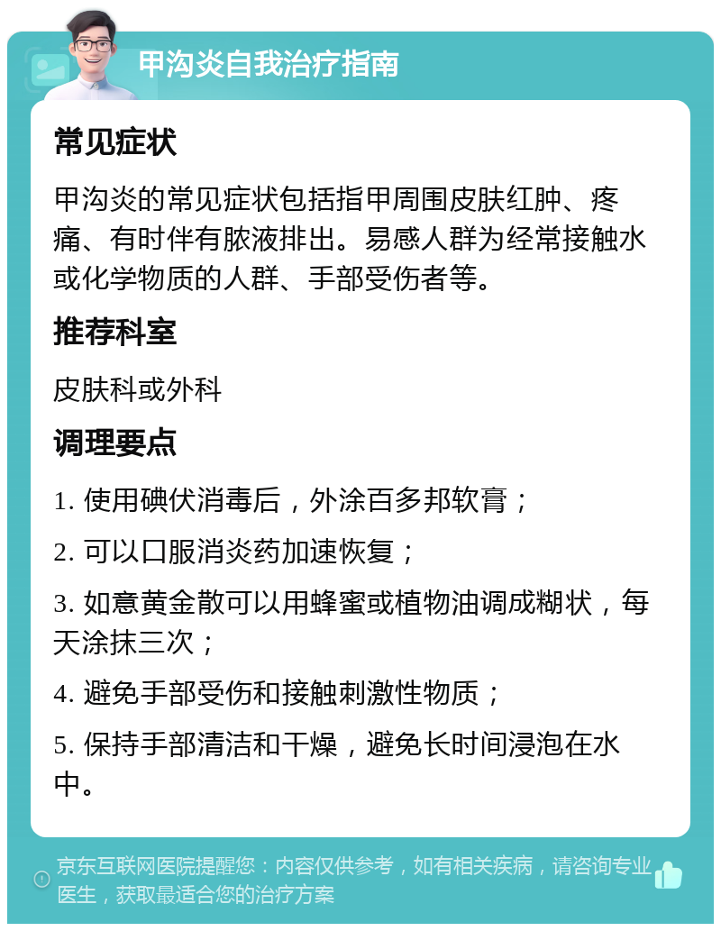 甲沟炎自我治疗指南 常见症状 甲沟炎的常见症状包括指甲周围皮肤红肿、疼痛、有时伴有脓液排出。易感人群为经常接触水或化学物质的人群、手部受伤者等。 推荐科室 皮肤科或外科 调理要点 1. 使用碘伏消毒后，外涂百多邦软膏； 2. 可以口服消炎药加速恢复； 3. 如意黄金散可以用蜂蜜或植物油调成糊状，每天涂抹三次； 4. 避免手部受伤和接触刺激性物质； 5. 保持手部清洁和干燥，避免长时间浸泡在水中。