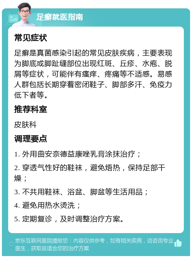 足癣就医指南 常见症状 足癣是真菌感染引起的常见皮肤疾病，主要表现为脚底或脚趾缝部位出现红斑、丘疹、水疱、脱屑等症状，可能伴有瘙痒、疼痛等不适感。易感人群包括长期穿着密闭鞋子、脚部多汗、免疫力低下者等。 推荐科室 皮肤科 调理要点 1. 外用曲安奈德益康唑乳膏涂抹治疗； 2. 穿透气性好的鞋袜，避免焐热，保持足部干燥； 3. 不共用鞋袜、浴盆、脚盆等生活用品； 4. 避免用热水烫洗； 5. 定期复诊，及时调整治疗方案。