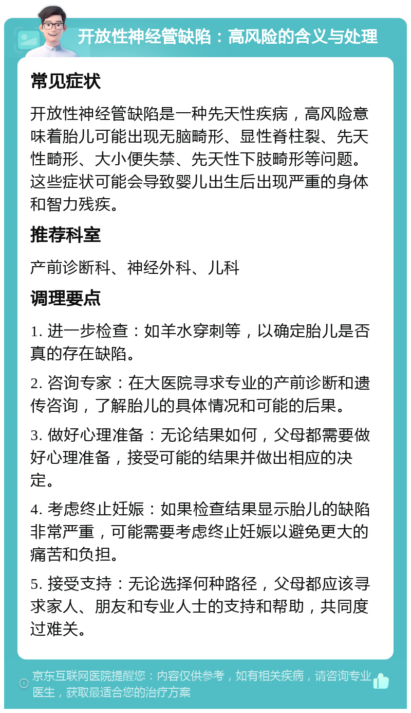 开放性神经管缺陷：高风险的含义与处理 常见症状 开放性神经管缺陷是一种先天性疾病，高风险意味着胎儿可能出现无脑畸形、显性脊柱裂、先天性畸形、大小便失禁、先天性下肢畸形等问题。这些症状可能会导致婴儿出生后出现严重的身体和智力残疾。 推荐科室 产前诊断科、神经外科、儿科 调理要点 1. 进一步检查：如羊水穿刺等，以确定胎儿是否真的存在缺陷。 2. 咨询专家：在大医院寻求专业的产前诊断和遗传咨询，了解胎儿的具体情况和可能的后果。 3. 做好心理准备：无论结果如何，父母都需要做好心理准备，接受可能的结果并做出相应的决定。 4. 考虑终止妊娠：如果检查结果显示胎儿的缺陷非常严重，可能需要考虑终止妊娠以避免更大的痛苦和负担。 5. 接受支持：无论选择何种路径，父母都应该寻求家人、朋友和专业人士的支持和帮助，共同度过难关。