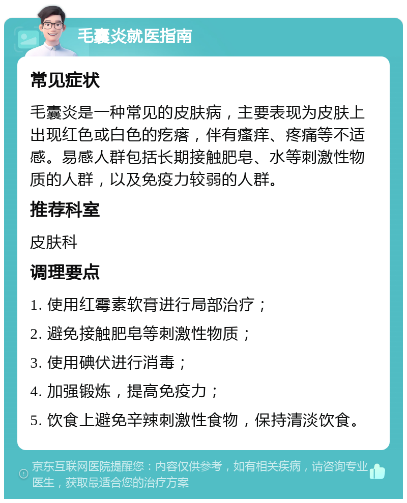 毛囊炎就医指南 常见症状 毛囊炎是一种常见的皮肤病，主要表现为皮肤上出现红色或白色的疙瘩，伴有瘙痒、疼痛等不适感。易感人群包括长期接触肥皂、水等刺激性物质的人群，以及免疫力较弱的人群。 推荐科室 皮肤科 调理要点 1. 使用红霉素软膏进行局部治疗； 2. 避免接触肥皂等刺激性物质； 3. 使用碘伏进行消毒； 4. 加强锻炼，提高免疫力； 5. 饮食上避免辛辣刺激性食物，保持清淡饮食。