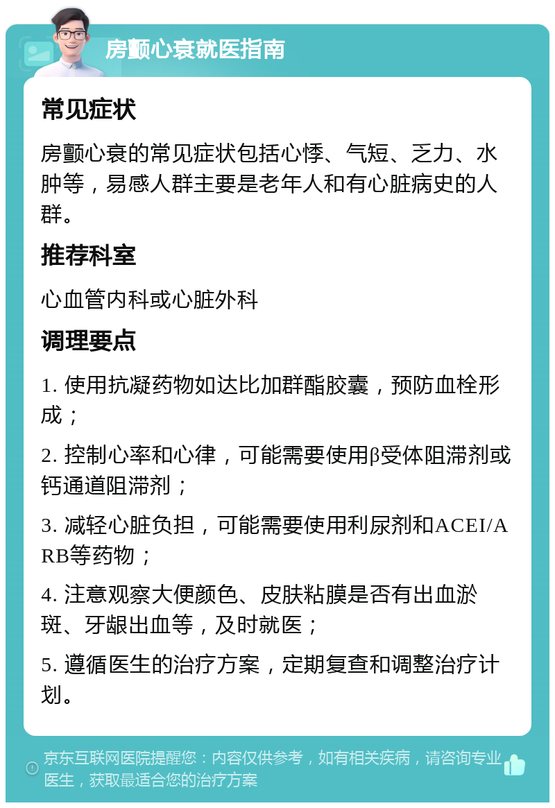 房颤心衰就医指南 常见症状 房颤心衰的常见症状包括心悸、气短、乏力、水肿等，易感人群主要是老年人和有心脏病史的人群。 推荐科室 心血管内科或心脏外科 调理要点 1. 使用抗凝药物如达比加群酯胶囊，预防血栓形成； 2. 控制心率和心律，可能需要使用β受体阻滞剂或钙通道阻滞剂； 3. 减轻心脏负担，可能需要使用利尿剂和ACEI/ARB等药物； 4. 注意观察大便颜色、皮肤粘膜是否有出血淤斑、牙龈出血等，及时就医； 5. 遵循医生的治疗方案，定期复查和调整治疗计划。