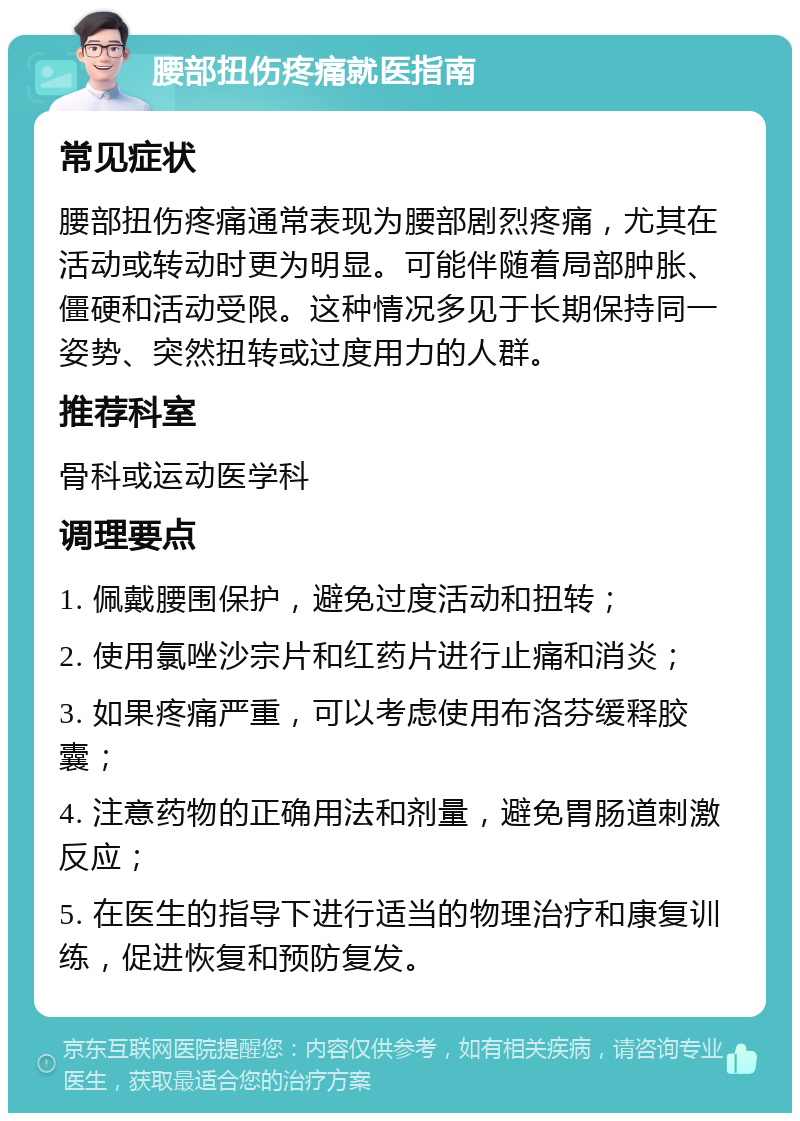 腰部扭伤疼痛就医指南 常见症状 腰部扭伤疼痛通常表现为腰部剧烈疼痛，尤其在活动或转动时更为明显。可能伴随着局部肿胀、僵硬和活动受限。这种情况多见于长期保持同一姿势、突然扭转或过度用力的人群。 推荐科室 骨科或运动医学科 调理要点 1. 佩戴腰围保护，避免过度活动和扭转； 2. 使用氯唑沙宗片和红药片进行止痛和消炎； 3. 如果疼痛严重，可以考虑使用布洛芬缓释胶囊； 4. 注意药物的正确用法和剂量，避免胃肠道刺激反应； 5. 在医生的指导下进行适当的物理治疗和康复训练，促进恢复和预防复发。