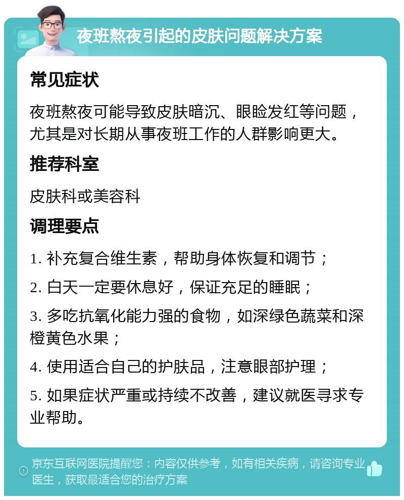 夜班熬夜引起的皮肤问题解决方案 常见症状 夜班熬夜可能导致皮肤暗沉、眼睑发红等问题，尤其是对长期从事夜班工作的人群影响更大。 推荐科室 皮肤科或美容科 调理要点 1. 补充复合维生素，帮助身体恢复和调节； 2. 白天一定要休息好，保证充足的睡眠； 3. 多吃抗氧化能力强的食物，如深绿色蔬菜和深橙黄色水果； 4. 使用适合自己的护肤品，注意眼部护理； 5. 如果症状严重或持续不改善，建议就医寻求专业帮助。