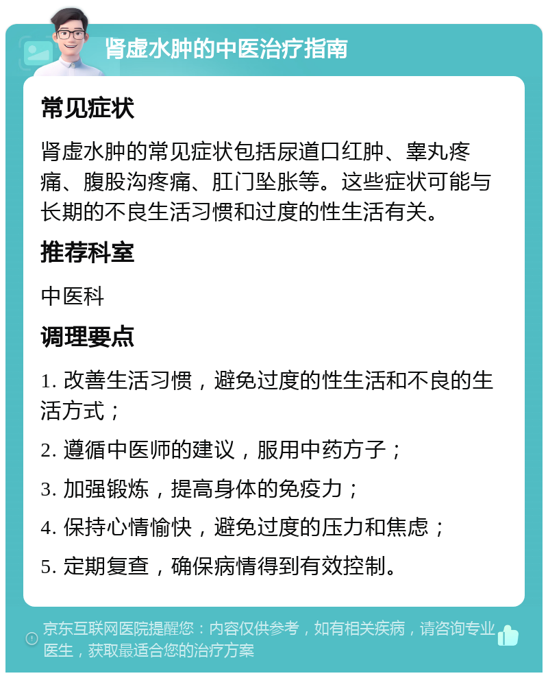 肾虚水肿的中医治疗指南 常见症状 肾虚水肿的常见症状包括尿道口红肿、睾丸疼痛、腹股沟疼痛、肛门坠胀等。这些症状可能与长期的不良生活习惯和过度的性生活有关。 推荐科室 中医科 调理要点 1. 改善生活习惯，避免过度的性生活和不良的生活方式； 2. 遵循中医师的建议，服用中药方子； 3. 加强锻炼，提高身体的免疫力； 4. 保持心情愉快，避免过度的压力和焦虑； 5. 定期复查，确保病情得到有效控制。