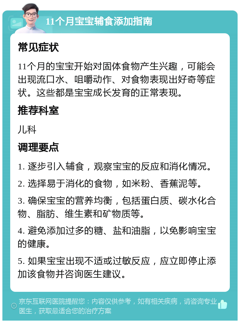 11个月宝宝辅食添加指南 常见症状 11个月的宝宝开始对固体食物产生兴趣，可能会出现流口水、咀嚼动作、对食物表现出好奇等症状。这些都是宝宝成长发育的正常表现。 推荐科室 儿科 调理要点 1. 逐步引入辅食，观察宝宝的反应和消化情况。 2. 选择易于消化的食物，如米粉、香蕉泥等。 3. 确保宝宝的营养均衡，包括蛋白质、碳水化合物、脂肪、维生素和矿物质等。 4. 避免添加过多的糖、盐和油脂，以免影响宝宝的健康。 5. 如果宝宝出现不适或过敏反应，应立即停止添加该食物并咨询医生建议。