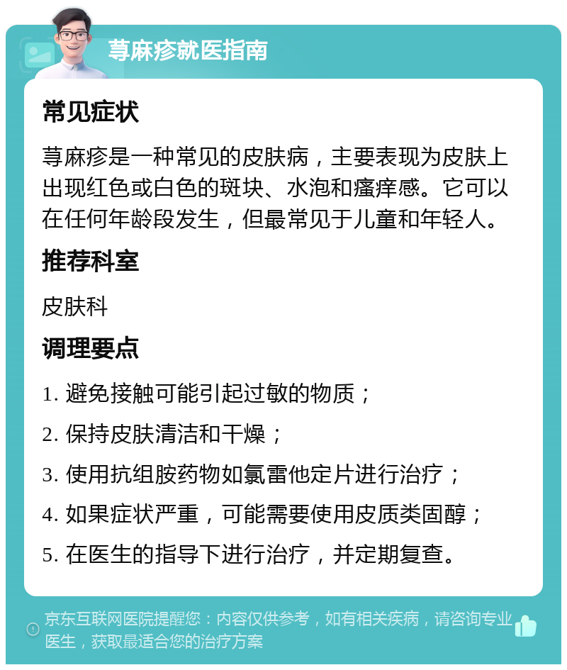 荨麻疹就医指南 常见症状 荨麻疹是一种常见的皮肤病，主要表现为皮肤上出现红色或白色的斑块、水泡和瘙痒感。它可以在任何年龄段发生，但最常见于儿童和年轻人。 推荐科室 皮肤科 调理要点 1. 避免接触可能引起过敏的物质； 2. 保持皮肤清洁和干燥； 3. 使用抗组胺药物如氯雷他定片进行治疗； 4. 如果症状严重，可能需要使用皮质类固醇； 5. 在医生的指导下进行治疗，并定期复查。