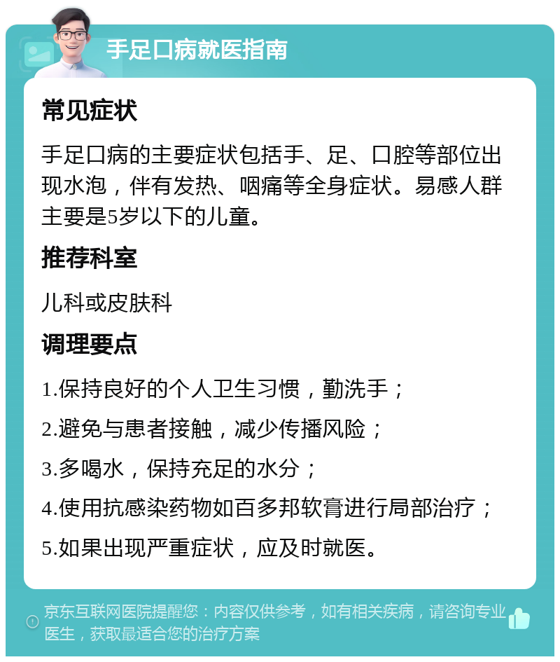 手足口病就医指南 常见症状 手足口病的主要症状包括手、足、口腔等部位出现水泡，伴有发热、咽痛等全身症状。易感人群主要是5岁以下的儿童。 推荐科室 儿科或皮肤科 调理要点 1.保持良好的个人卫生习惯，勤洗手； 2.避免与患者接触，减少传播风险； 3.多喝水，保持充足的水分； 4.使用抗感染药物如百多邦软膏进行局部治疗； 5.如果出现严重症状，应及时就医。