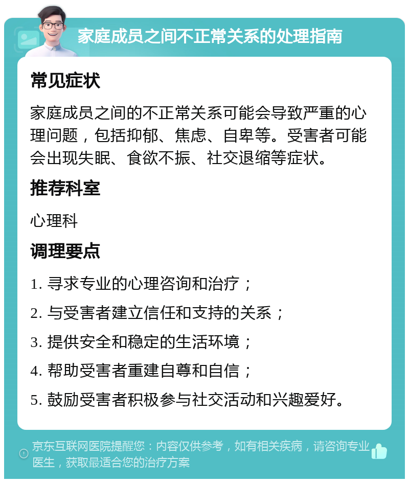 家庭成员之间不正常关系的处理指南 常见症状 家庭成员之间的不正常关系可能会导致严重的心理问题，包括抑郁、焦虑、自卑等。受害者可能会出现失眠、食欲不振、社交退缩等症状。 推荐科室 心理科 调理要点 1. 寻求专业的心理咨询和治疗； 2. 与受害者建立信任和支持的关系； 3. 提供安全和稳定的生活环境； 4. 帮助受害者重建自尊和自信； 5. 鼓励受害者积极参与社交活动和兴趣爱好。