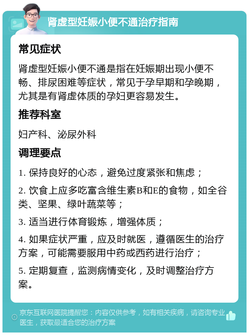 肾虚型妊娠小便不通治疗指南 常见症状 肾虚型妊娠小便不通是指在妊娠期出现小便不畅、排尿困难等症状，常见于孕早期和孕晚期，尤其是有肾虚体质的孕妇更容易发生。 推荐科室 妇产科、泌尿外科 调理要点 1. 保持良好的心态，避免过度紧张和焦虑； 2. 饮食上应多吃富含维生素B和E的食物，如全谷类、坚果、绿叶蔬菜等； 3. 适当进行体育锻炼，增强体质； 4. 如果症状严重，应及时就医，遵循医生的治疗方案，可能需要服用中药或西药进行治疗； 5. 定期复查，监测病情变化，及时调整治疗方案。