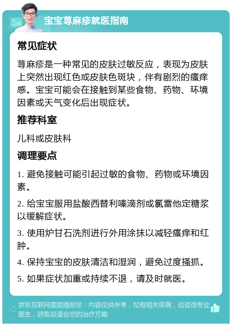 宝宝荨麻疹就医指南 常见症状 荨麻疹是一种常见的皮肤过敏反应，表现为皮肤上突然出现红色或皮肤色斑块，伴有剧烈的瘙痒感。宝宝可能会在接触到某些食物、药物、环境因素或天气变化后出现症状。 推荐科室 儿科或皮肤科 调理要点 1. 避免接触可能引起过敏的食物、药物或环境因素。 2. 给宝宝服用盐酸西替利嗪滴剂或氯雷他定糖浆以缓解症状。 3. 使用炉甘石洗剂进行外用涂抹以减轻瘙痒和红肿。 4. 保持宝宝的皮肤清洁和湿润，避免过度搔抓。 5. 如果症状加重或持续不退，请及时就医。