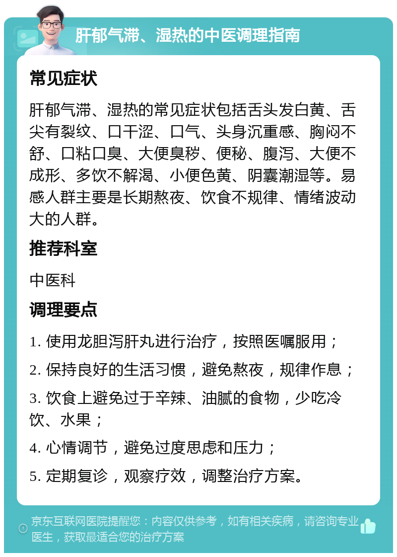 肝郁气滞、湿热的中医调理指南 常见症状 肝郁气滞、湿热的常见症状包括舌头发白黄、舌尖有裂纹、口干涩、口气、头身沉重感、胸闷不舒、口粘口臭、大便臭秽、便秘、腹泻、大便不成形、多饮不解渴、小便色黄、阴囊潮湿等。易感人群主要是长期熬夜、饮食不规律、情绪波动大的人群。 推荐科室 中医科 调理要点 1. 使用龙胆泻肝丸进行治疗，按照医嘱服用； 2. 保持良好的生活习惯，避免熬夜，规律作息； 3. 饮食上避免过于辛辣、油腻的食物，少吃冷饮、水果； 4. 心情调节，避免过度思虑和压力； 5. 定期复诊，观察疗效，调整治疗方案。