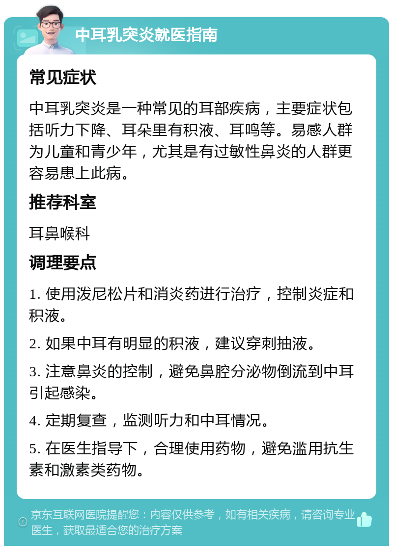 中耳乳突炎就医指南 常见症状 中耳乳突炎是一种常见的耳部疾病，主要症状包括听力下降、耳朵里有积液、耳鸣等。易感人群为儿童和青少年，尤其是有过敏性鼻炎的人群更容易患上此病。 推荐科室 耳鼻喉科 调理要点 1. 使用泼尼松片和消炎药进行治疗，控制炎症和积液。 2. 如果中耳有明显的积液，建议穿刺抽液。 3. 注意鼻炎的控制，避免鼻腔分泌物倒流到中耳引起感染。 4. 定期复查，监测听力和中耳情况。 5. 在医生指导下，合理使用药物，避免滥用抗生素和激素类药物。