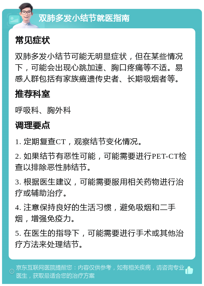 双肺多发小结节就医指南 常见症状 双肺多发小结节可能无明显症状，但在某些情况下，可能会出现心跳加速、胸口疼痛等不适。易感人群包括有家族癌遗传史者、长期吸烟者等。 推荐科室 呼吸科、胸外科 调理要点 1. 定期复查CT，观察结节变化情况。 2. 如果结节有恶性可能，可能需要进行PET-CT检查以排除恶性肺结节。 3. 根据医生建议，可能需要服用相关药物进行治疗或辅助治疗。 4. 注意保持良好的生活习惯，避免吸烟和二手烟，增强免疫力。 5. 在医生的指导下，可能需要进行手术或其他治疗方法来处理结节。