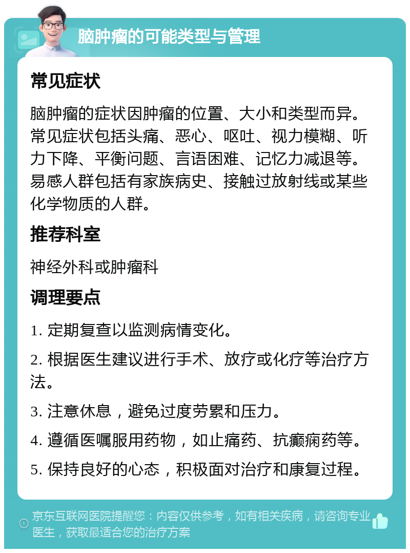 脑肿瘤的可能类型与管理 常见症状 脑肿瘤的症状因肿瘤的位置、大小和类型而异。常见症状包括头痛、恶心、呕吐、视力模糊、听力下降、平衡问题、言语困难、记忆力减退等。易感人群包括有家族病史、接触过放射线或某些化学物质的人群。 推荐科室 神经外科或肿瘤科 调理要点 1. 定期复查以监测病情变化。 2. 根据医生建议进行手术、放疗或化疗等治疗方法。 3. 注意休息，避免过度劳累和压力。 4. 遵循医嘱服用药物，如止痛药、抗癫痫药等。 5. 保持良好的心态，积极面对治疗和康复过程。