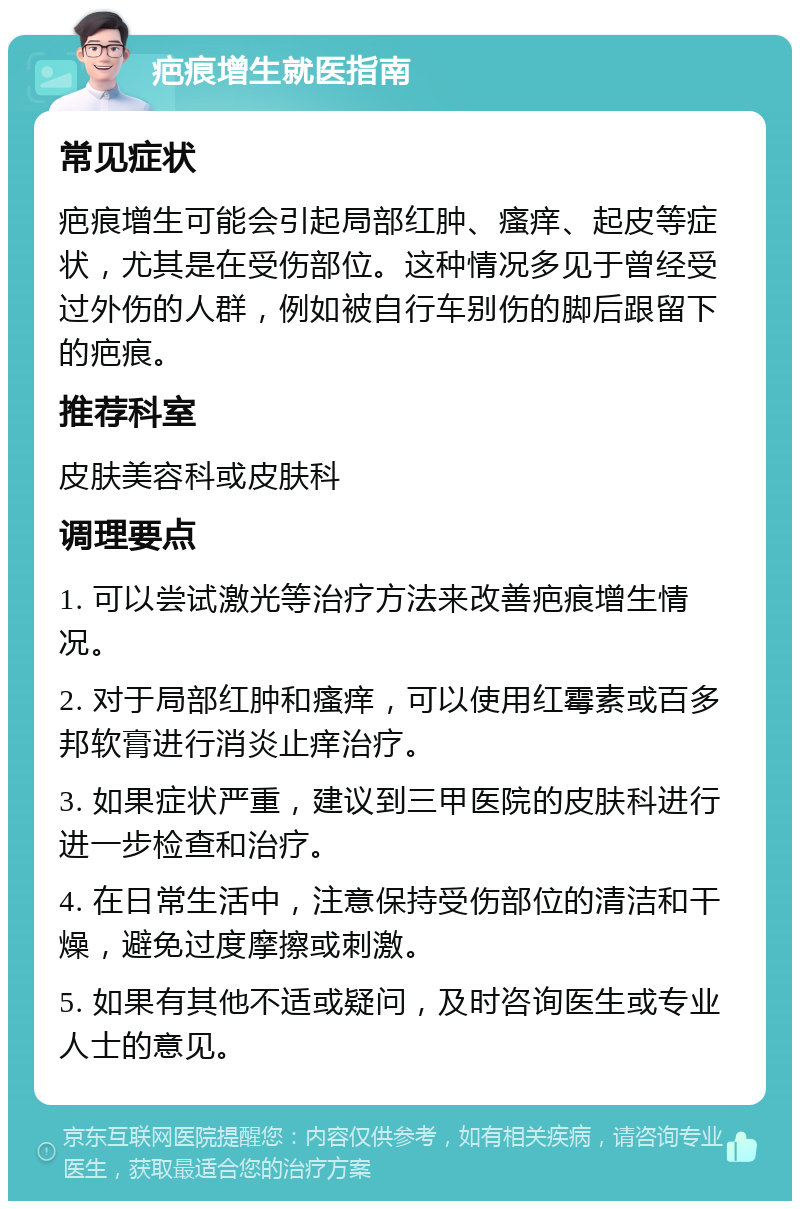 疤痕增生就医指南 常见症状 疤痕增生可能会引起局部红肿、瘙痒、起皮等症状，尤其是在受伤部位。这种情况多见于曾经受过外伤的人群，例如被自行车别伤的脚后跟留下的疤痕。 推荐科室 皮肤美容科或皮肤科 调理要点 1. 可以尝试激光等治疗方法来改善疤痕增生情况。 2. 对于局部红肿和瘙痒，可以使用红霉素或百多邦软膏进行消炎止痒治疗。 3. 如果症状严重，建议到三甲医院的皮肤科进行进一步检查和治疗。 4. 在日常生活中，注意保持受伤部位的清洁和干燥，避免过度摩擦或刺激。 5. 如果有其他不适或疑问，及时咨询医生或专业人士的意见。