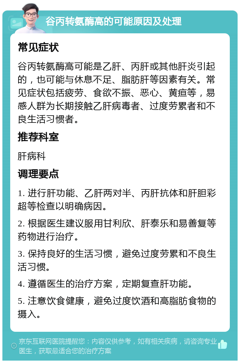 谷丙转氨酶高的可能原因及处理 常见症状 谷丙转氨酶高可能是乙肝、丙肝或其他肝炎引起的，也可能与休息不足、脂肪肝等因素有关。常见症状包括疲劳、食欲不振、恶心、黄疸等，易感人群为长期接触乙肝病毒者、过度劳累者和不良生活习惯者。 推荐科室 肝病科 调理要点 1. 进行肝功能、乙肝两对半、丙肝抗体和肝胆彩超等检查以明确病因。 2. 根据医生建议服用甘利欣、肝泰乐和易善复等药物进行治疗。 3. 保持良好的生活习惯，避免过度劳累和不良生活习惯。 4. 遵循医生的治疗方案，定期复查肝功能。 5. 注意饮食健康，避免过度饮酒和高脂肪食物的摄入。