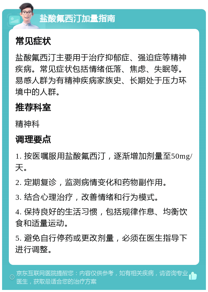 盐酸氟西汀加量指南 常见症状 盐酸氟西汀主要用于治疗抑郁症、强迫症等精神疾病。常见症状包括情绪低落、焦虑、失眠等。易感人群为有精神疾病家族史、长期处于压力环境中的人群。 推荐科室 精神科 调理要点 1. 按医嘱服用盐酸氟西汀，逐渐增加剂量至50mg/天。 2. 定期复诊，监测病情变化和药物副作用。 3. 结合心理治疗，改善情绪和行为模式。 4. 保持良好的生活习惯，包括规律作息、均衡饮食和适量运动。 5. 避免自行停药或更改剂量，必须在医生指导下进行调整。