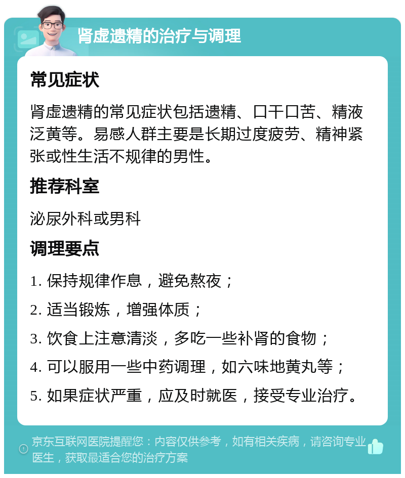 肾虚遗精的治疗与调理 常见症状 肾虚遗精的常见症状包括遗精、口干口苦、精液泛黄等。易感人群主要是长期过度疲劳、精神紧张或性生活不规律的男性。 推荐科室 泌尿外科或男科 调理要点 1. 保持规律作息，避免熬夜； 2. 适当锻炼，增强体质； 3. 饮食上注意清淡，多吃一些补肾的食物； 4. 可以服用一些中药调理，如六味地黄丸等； 5. 如果症状严重，应及时就医，接受专业治疗。