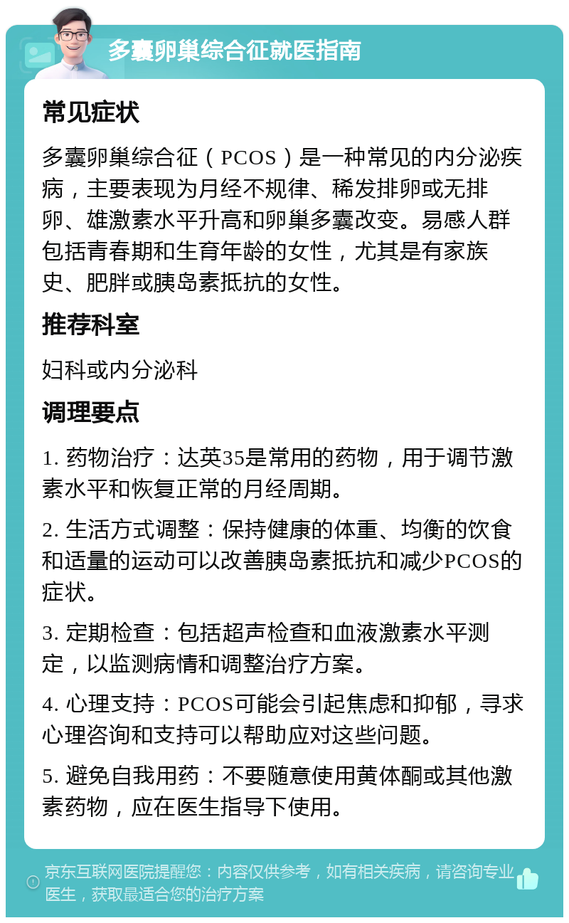 多囊卵巢综合征就医指南 常见症状 多囊卵巢综合征（PCOS）是一种常见的内分泌疾病，主要表现为月经不规律、稀发排卵或无排卵、雄激素水平升高和卵巢多囊改变。易感人群包括青春期和生育年龄的女性，尤其是有家族史、肥胖或胰岛素抵抗的女性。 推荐科室 妇科或内分泌科 调理要点 1. 药物治疗：达英35是常用的药物，用于调节激素水平和恢复正常的月经周期。 2. 生活方式调整：保持健康的体重、均衡的饮食和适量的运动可以改善胰岛素抵抗和减少PCOS的症状。 3. 定期检查：包括超声检查和血液激素水平测定，以监测病情和调整治疗方案。 4. 心理支持：PCOS可能会引起焦虑和抑郁，寻求心理咨询和支持可以帮助应对这些问题。 5. 避免自我用药：不要随意使用黄体酮或其他激素药物，应在医生指导下使用。