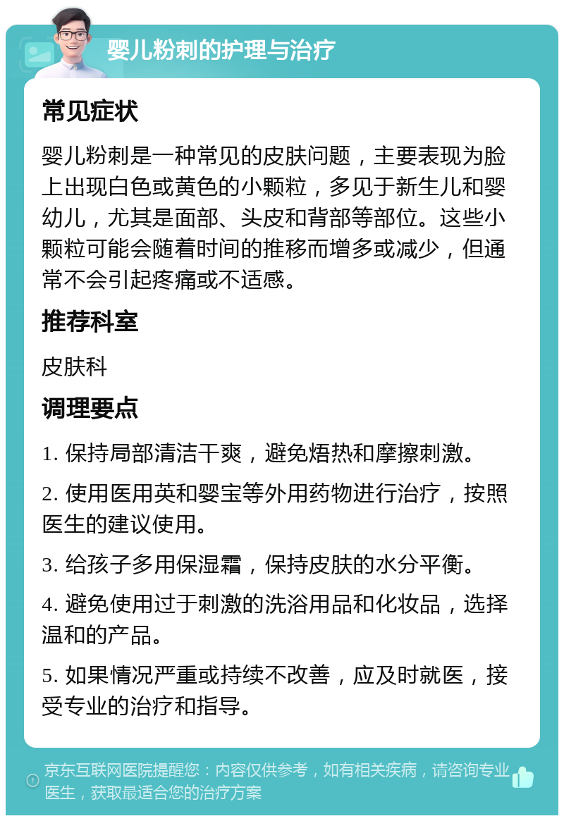 婴儿粉刺的护理与治疗 常见症状 婴儿粉刺是一种常见的皮肤问题，主要表现为脸上出现白色或黄色的小颗粒，多见于新生儿和婴幼儿，尤其是面部、头皮和背部等部位。这些小颗粒可能会随着时间的推移而增多或减少，但通常不会引起疼痛或不适感。 推荐科室 皮肤科 调理要点 1. 保持局部清洁干爽，避免焐热和摩擦刺激。 2. 使用医用英和婴宝等外用药物进行治疗，按照医生的建议使用。 3. 给孩子多用保湿霜，保持皮肤的水分平衡。 4. 避免使用过于刺激的洗浴用品和化妆品，选择温和的产品。 5. 如果情况严重或持续不改善，应及时就医，接受专业的治疗和指导。