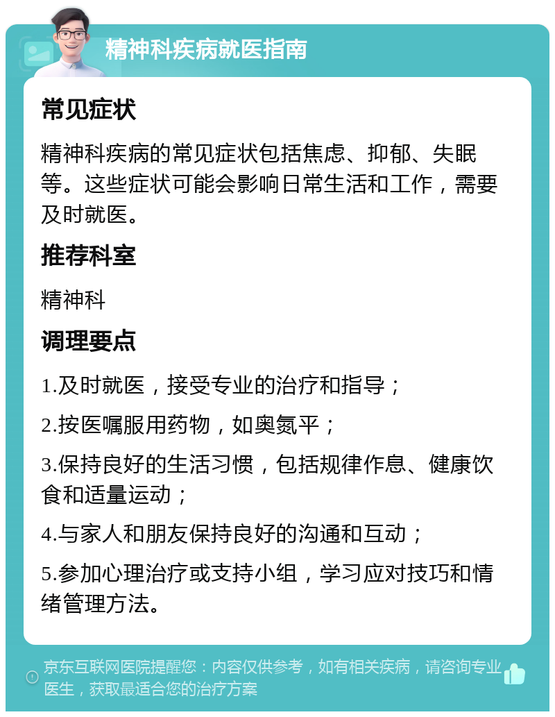 精神科疾病就医指南 常见症状 精神科疾病的常见症状包括焦虑、抑郁、失眠等。这些症状可能会影响日常生活和工作，需要及时就医。 推荐科室 精神科 调理要点 1.及时就医，接受专业的治疗和指导； 2.按医嘱服用药物，如奥氮平； 3.保持良好的生活习惯，包括规律作息、健康饮食和适量运动； 4.与家人和朋友保持良好的沟通和互动； 5.参加心理治疗或支持小组，学习应对技巧和情绪管理方法。