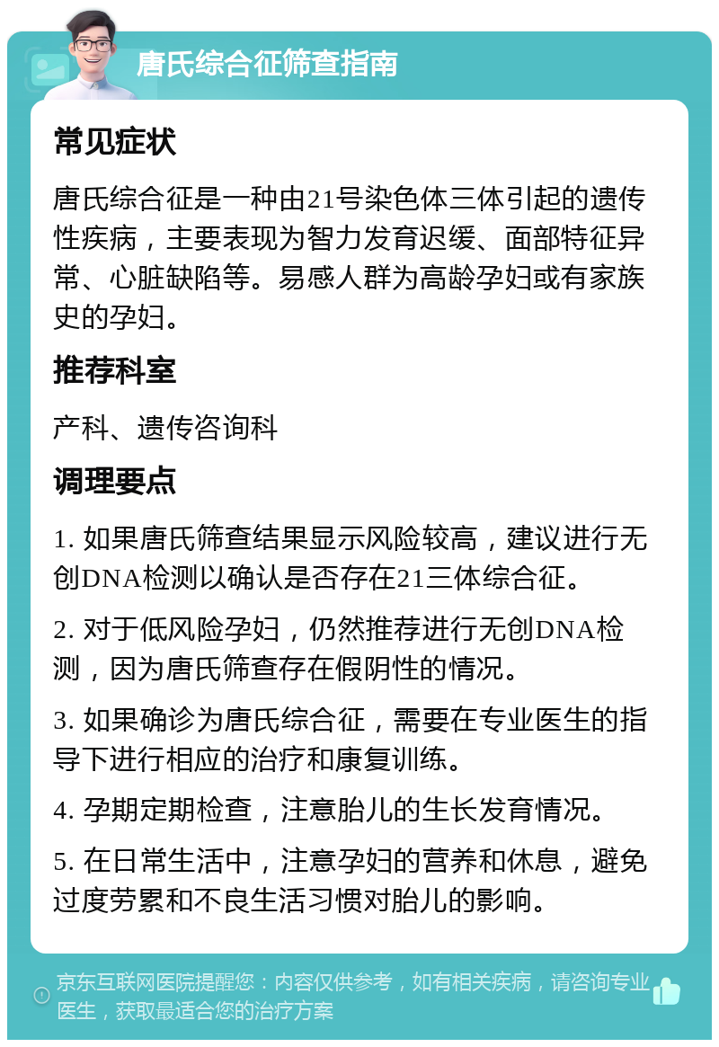 唐氏综合征筛查指南 常见症状 唐氏综合征是一种由21号染色体三体引起的遗传性疾病，主要表现为智力发育迟缓、面部特征异常、心脏缺陷等。易感人群为高龄孕妇或有家族史的孕妇。 推荐科室 产科、遗传咨询科 调理要点 1. 如果唐氏筛查结果显示风险较高，建议进行无创DNA检测以确认是否存在21三体综合征。 2. 对于低风险孕妇，仍然推荐进行无创DNA检测，因为唐氏筛查存在假阴性的情况。 3. 如果确诊为唐氏综合征，需要在专业医生的指导下进行相应的治疗和康复训练。 4. 孕期定期检查，注意胎儿的生长发育情况。 5. 在日常生活中，注意孕妇的营养和休息，避免过度劳累和不良生活习惯对胎儿的影响。