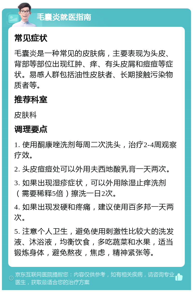 毛囊炎就医指南 常见症状 毛囊炎是一种常见的皮肤病，主要表现为头皮、背部等部位出现红肿、痒、有头皮屑和痘痘等症状。易感人群包括油性皮肤者、长期接触污染物质者等。 推荐科室 皮肤科 调理要点 1. 使用酮康唑洗剂每周二次洗头，治疗2-4周观察疗效。 2. 头皮痘痘处可以外用夫西地酸乳膏一天两次。 3. 如果出现湿疹症状，可以外用除湿止痒洗剂（需要稀释5倍）擦洗一日2次。 4. 如果出现发硬和疼痛，建议使用百多邦一天两次。 5. 注意个人卫生，避免使用刺激性比较大的洗发液、沐浴液，均衡饮食，多吃蔬菜和水果，适当锻炼身体，避免熬夜，焦虑，精神紧张等。