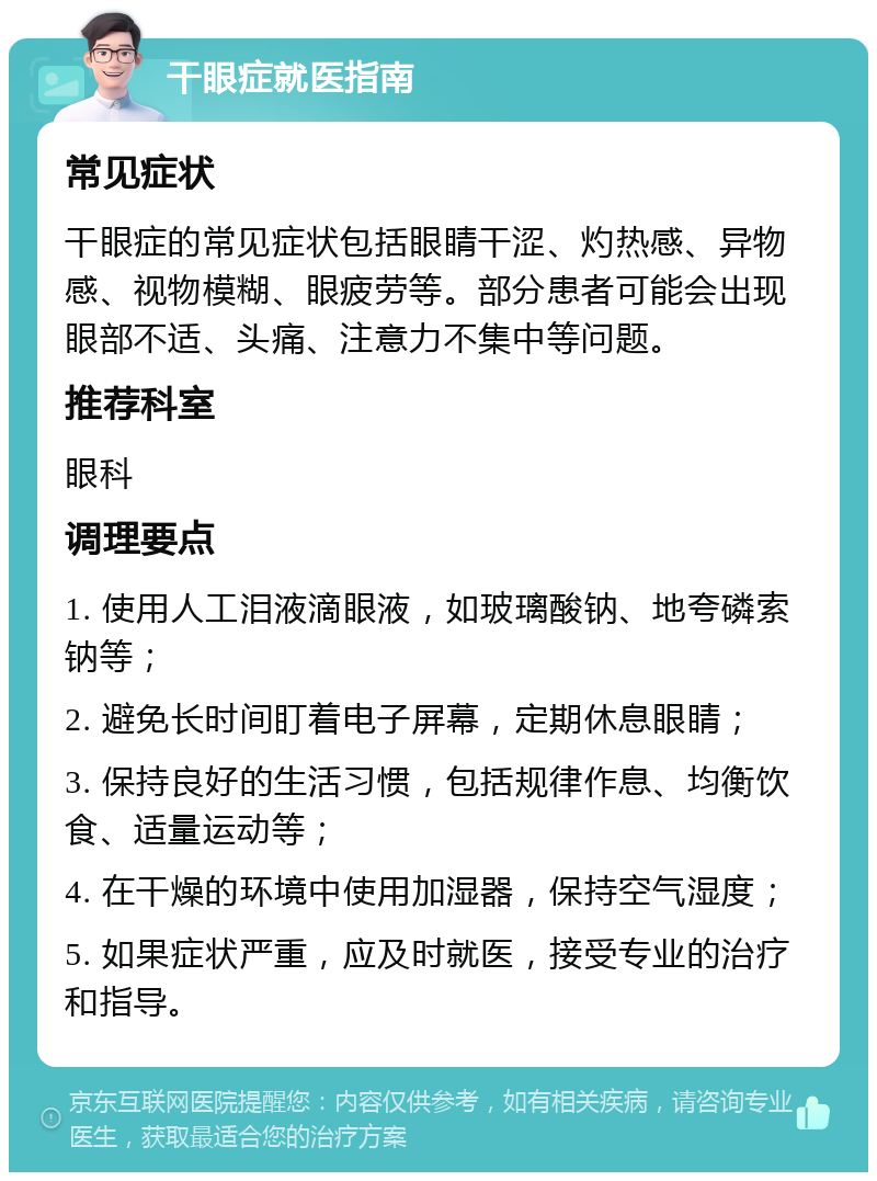 干眼症就医指南 常见症状 干眼症的常见症状包括眼睛干涩、灼热感、异物感、视物模糊、眼疲劳等。部分患者可能会出现眼部不适、头痛、注意力不集中等问题。 推荐科室 眼科 调理要点 1. 使用人工泪液滴眼液，如玻璃酸钠、地夸磷索钠等； 2. 避免长时间盯着电子屏幕，定期休息眼睛； 3. 保持良好的生活习惯，包括规律作息、均衡饮食、适量运动等； 4. 在干燥的环境中使用加湿器，保持空气湿度； 5. 如果症状严重，应及时就医，接受专业的治疗和指导。