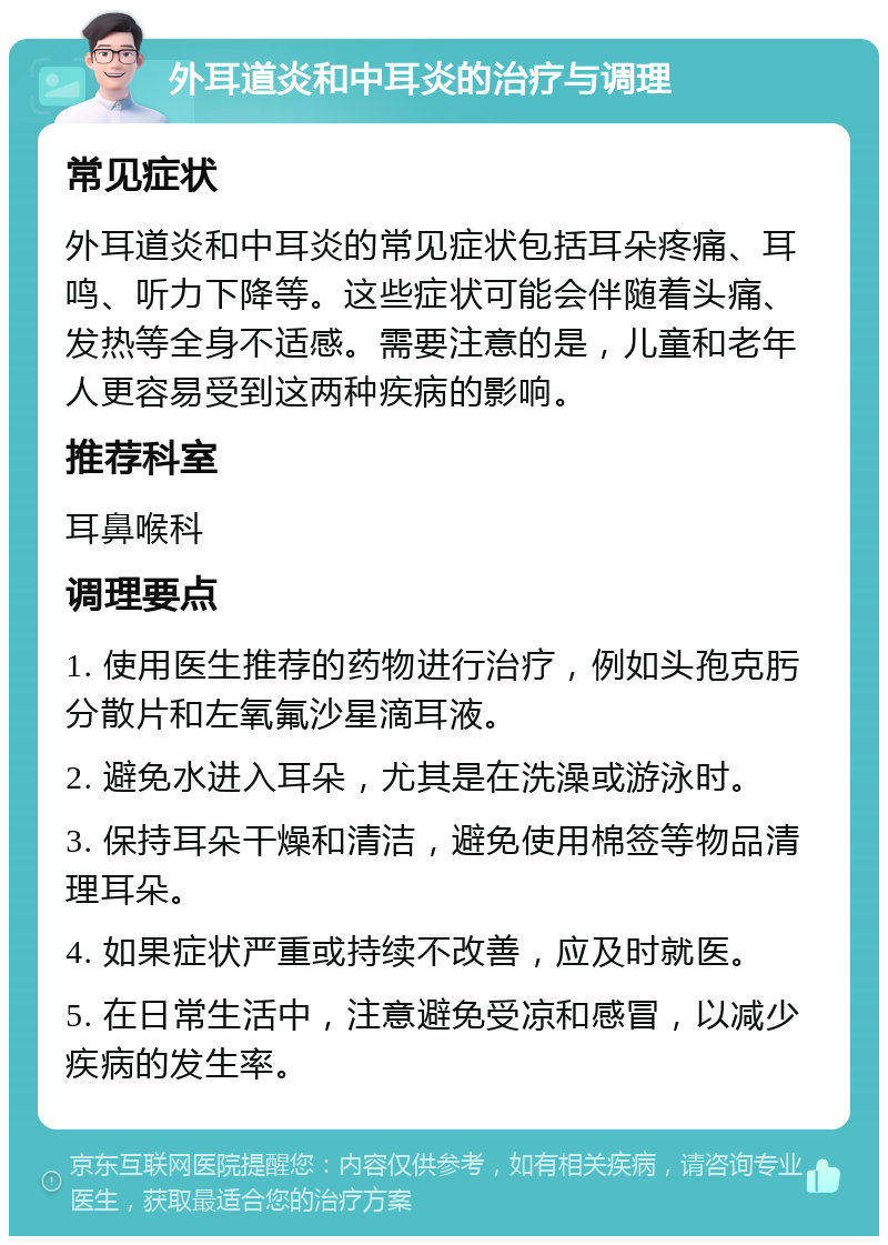 外耳道炎和中耳炎的治疗与调理 常见症状 外耳道炎和中耳炎的常见症状包括耳朵疼痛、耳鸣、听力下降等。这些症状可能会伴随着头痛、发热等全身不适感。需要注意的是，儿童和老年人更容易受到这两种疾病的影响。 推荐科室 耳鼻喉科 调理要点 1. 使用医生推荐的药物进行治疗，例如头孢克肟分散片和左氧氟沙星滴耳液。 2. 避免水进入耳朵，尤其是在洗澡或游泳时。 3. 保持耳朵干燥和清洁，避免使用棉签等物品清理耳朵。 4. 如果症状严重或持续不改善，应及时就医。 5. 在日常生活中，注意避免受凉和感冒，以减少疾病的发生率。