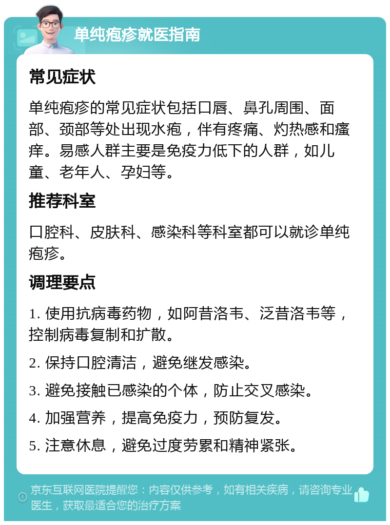 单纯疱疹就医指南 常见症状 单纯疱疹的常见症状包括口唇、鼻孔周围、面部、颈部等处出现水疱，伴有疼痛、灼热感和瘙痒。易感人群主要是免疫力低下的人群，如儿童、老年人、孕妇等。 推荐科室 口腔科、皮肤科、感染科等科室都可以就诊单纯疱疹。 调理要点 1. 使用抗病毒药物，如阿昔洛韦、泛昔洛韦等，控制病毒复制和扩散。 2. 保持口腔清洁，避免继发感染。 3. 避免接触已感染的个体，防止交叉感染。 4. 加强营养，提高免疫力，预防复发。 5. 注意休息，避免过度劳累和精神紧张。