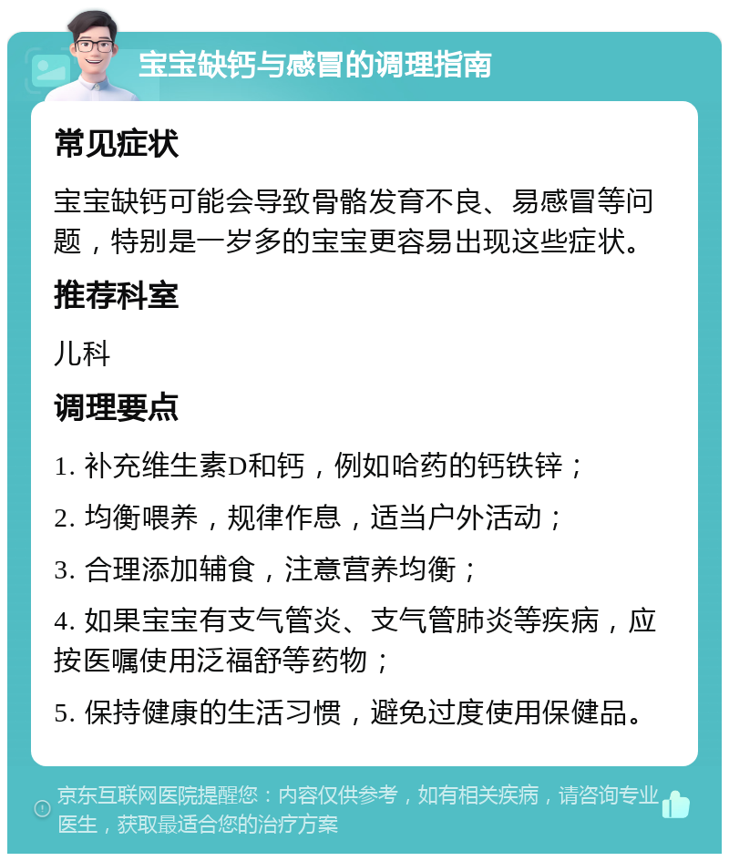 宝宝缺钙与感冒的调理指南 常见症状 宝宝缺钙可能会导致骨骼发育不良、易感冒等问题，特别是一岁多的宝宝更容易出现这些症状。 推荐科室 儿科 调理要点 1. 补充维生素D和钙，例如哈药的钙铁锌； 2. 均衡喂养，规律作息，适当户外活动； 3. 合理添加辅食，注意营养均衡； 4. 如果宝宝有支气管炎、支气管肺炎等疾病，应按医嘱使用泛福舒等药物； 5. 保持健康的生活习惯，避免过度使用保健品。