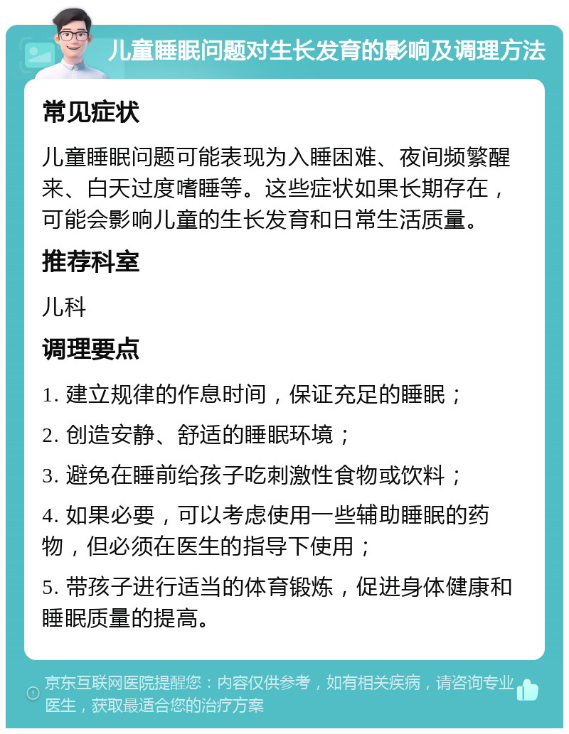 儿童睡眠问题对生长发育的影响及调理方法 常见症状 儿童睡眠问题可能表现为入睡困难、夜间频繁醒来、白天过度嗜睡等。这些症状如果长期存在，可能会影响儿童的生长发育和日常生活质量。 推荐科室 儿科 调理要点 1. 建立规律的作息时间，保证充足的睡眠； 2. 创造安静、舒适的睡眠环境； 3. 避免在睡前给孩子吃刺激性食物或饮料； 4. 如果必要，可以考虑使用一些辅助睡眠的药物，但必须在医生的指导下使用； 5. 带孩子进行适当的体育锻炼，促进身体健康和睡眠质量的提高。