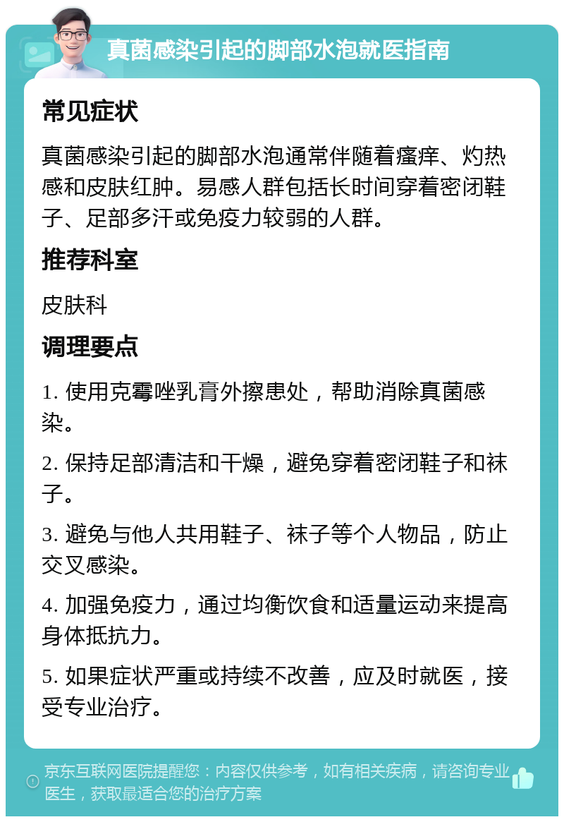 真菌感染引起的脚部水泡就医指南 常见症状 真菌感染引起的脚部水泡通常伴随着瘙痒、灼热感和皮肤红肿。易感人群包括长时间穿着密闭鞋子、足部多汗或免疫力较弱的人群。 推荐科室 皮肤科 调理要点 1. 使用克霉唑乳膏外擦患处，帮助消除真菌感染。 2. 保持足部清洁和干燥，避免穿着密闭鞋子和袜子。 3. 避免与他人共用鞋子、袜子等个人物品，防止交叉感染。 4. 加强免疫力，通过均衡饮食和适量运动来提高身体抵抗力。 5. 如果症状严重或持续不改善，应及时就医，接受专业治疗。