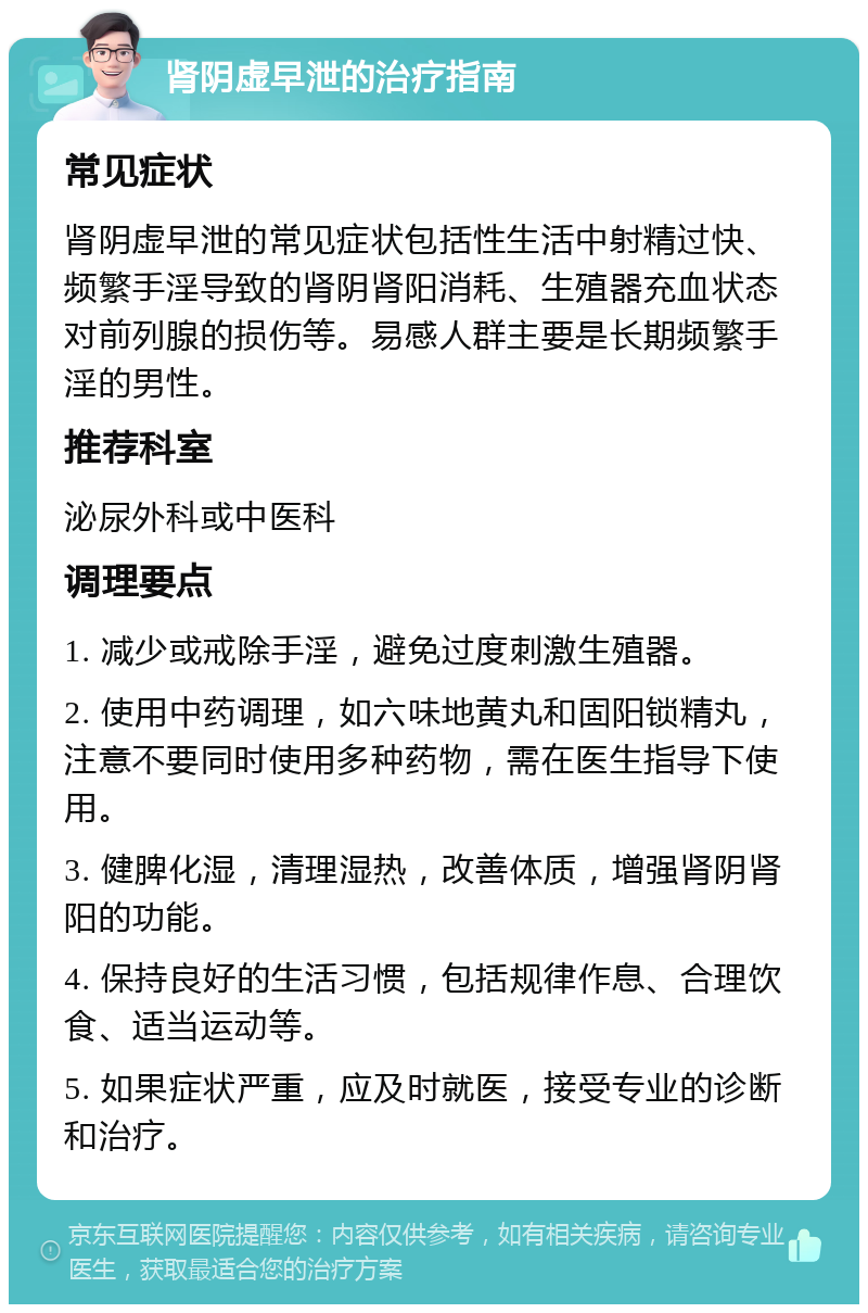 肾阴虚早泄的治疗指南 常见症状 肾阴虚早泄的常见症状包括性生活中射精过快、频繁手淫导致的肾阴肾阳消耗、生殖器充血状态对前列腺的损伤等。易感人群主要是长期频繁手淫的男性。 推荐科室 泌尿外科或中医科 调理要点 1. 减少或戒除手淫，避免过度刺激生殖器。 2. 使用中药调理，如六味地黄丸和固阳锁精丸，注意不要同时使用多种药物，需在医生指导下使用。 3. 健脾化湿，清理湿热，改善体质，增强肾阴肾阳的功能。 4. 保持良好的生活习惯，包括规律作息、合理饮食、适当运动等。 5. 如果症状严重，应及时就医，接受专业的诊断和治疗。