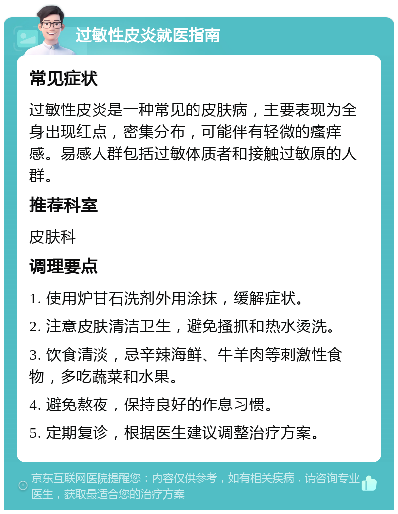 过敏性皮炎就医指南 常见症状 过敏性皮炎是一种常见的皮肤病，主要表现为全身出现红点，密集分布，可能伴有轻微的瘙痒感。易感人群包括过敏体质者和接触过敏原的人群。 推荐科室 皮肤科 调理要点 1. 使用炉甘石洗剂外用涂抹，缓解症状。 2. 注意皮肤清洁卫生，避免搔抓和热水烫洗。 3. 饮食清淡，忌辛辣海鲜、牛羊肉等刺激性食物，多吃蔬菜和水果。 4. 避免熬夜，保持良好的作息习惯。 5. 定期复诊，根据医生建议调整治疗方案。