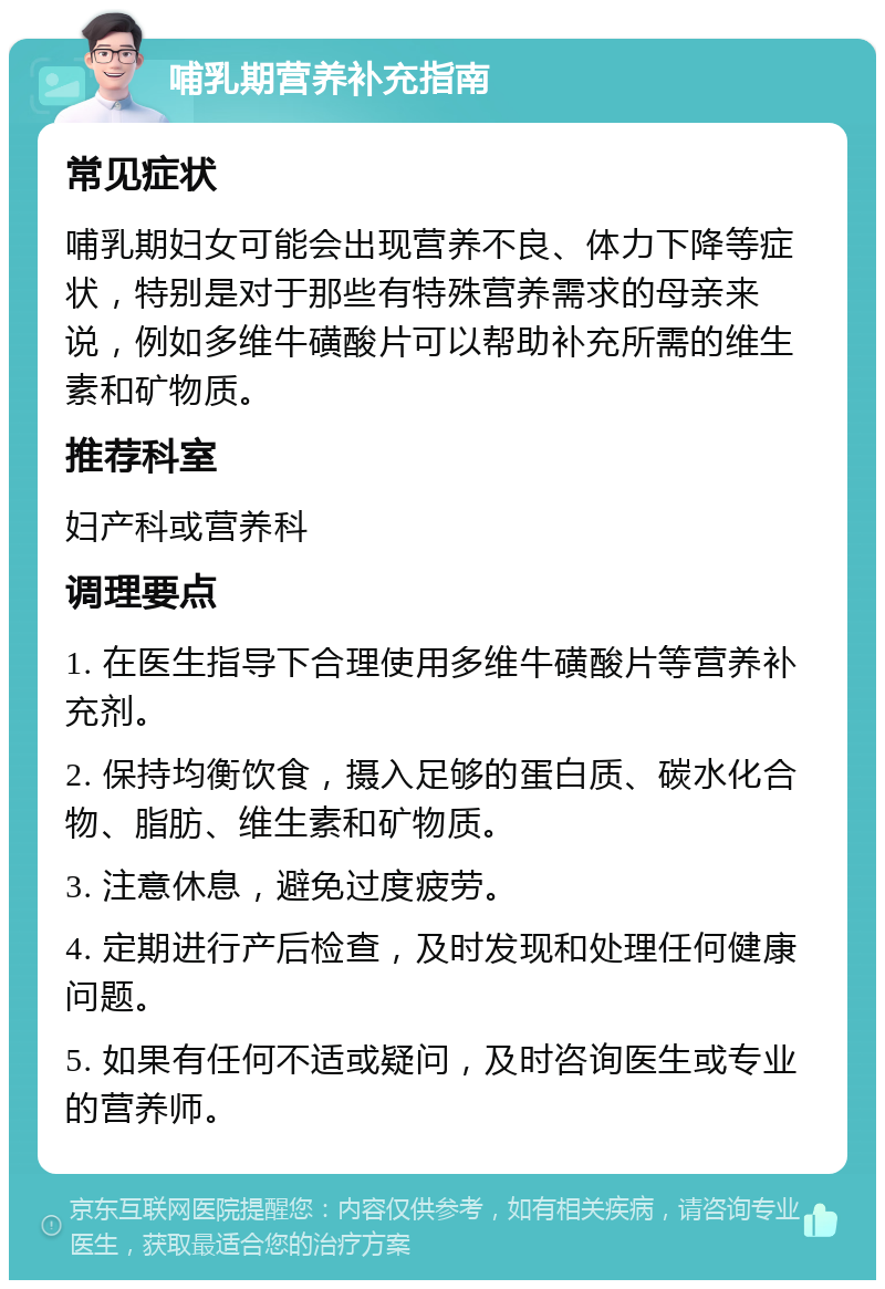 哺乳期营养补充指南 常见症状 哺乳期妇女可能会出现营养不良、体力下降等症状，特别是对于那些有特殊营养需求的母亲来说，例如多维牛磺酸片可以帮助补充所需的维生素和矿物质。 推荐科室 妇产科或营养科 调理要点 1. 在医生指导下合理使用多维牛磺酸片等营养补充剂。 2. 保持均衡饮食，摄入足够的蛋白质、碳水化合物、脂肪、维生素和矿物质。 3. 注意休息，避免过度疲劳。 4. 定期进行产后检查，及时发现和处理任何健康问题。 5. 如果有任何不适或疑问，及时咨询医生或专业的营养师。