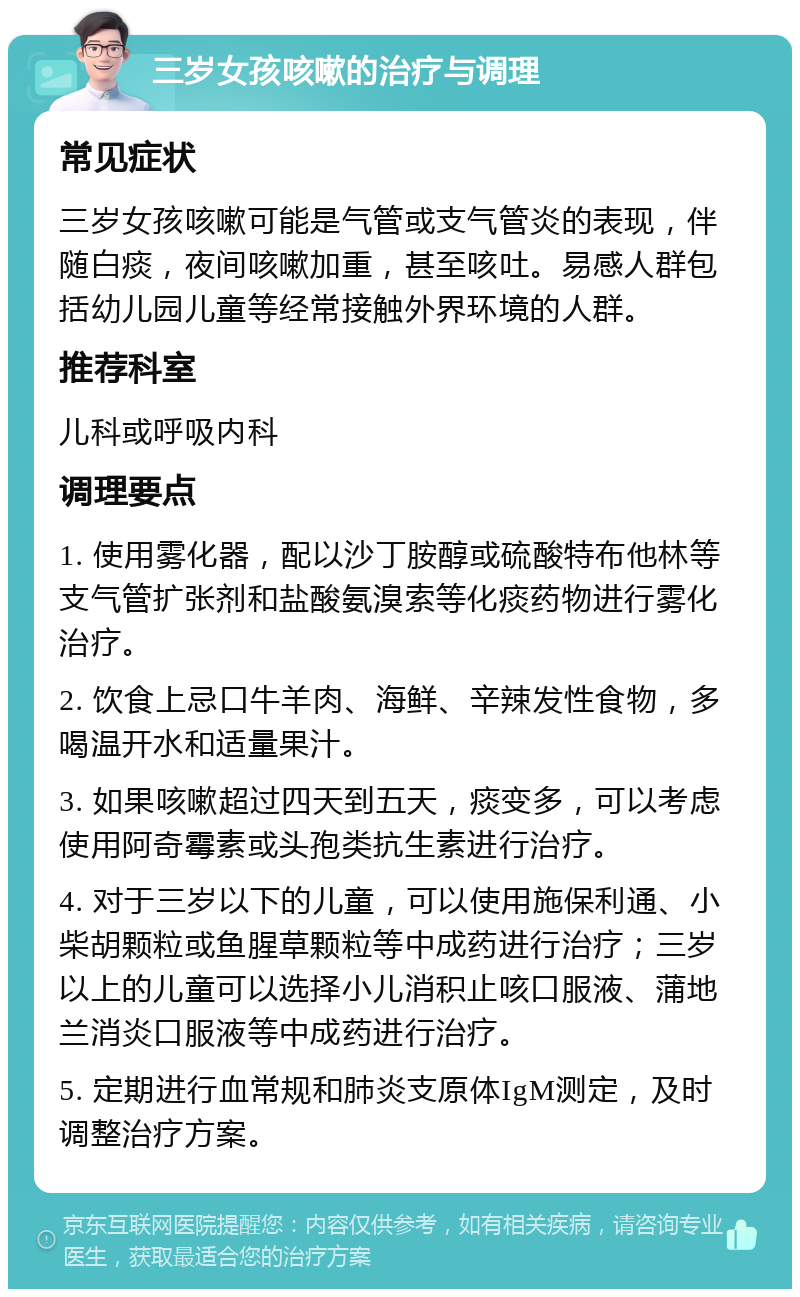 三岁女孩咳嗽的治疗与调理 常见症状 三岁女孩咳嗽可能是气管或支气管炎的表现，伴随白痰，夜间咳嗽加重，甚至咳吐。易感人群包括幼儿园儿童等经常接触外界环境的人群。 推荐科室 儿科或呼吸内科 调理要点 1. 使用雾化器，配以沙丁胺醇或硫酸特布他林等支气管扩张剂和盐酸氨溴索等化痰药物进行雾化治疗。 2. 饮食上忌口牛羊肉、海鲜、辛辣发性食物，多喝温开水和适量果汁。 3. 如果咳嗽超过四天到五天，痰变多，可以考虑使用阿奇霉素或头孢类抗生素进行治疗。 4. 对于三岁以下的儿童，可以使用施保利通、小柴胡颗粒或鱼腥草颗粒等中成药进行治疗；三岁以上的儿童可以选择小儿消积止咳口服液、蒲地兰消炎口服液等中成药进行治疗。 5. 定期进行血常规和肺炎支原体IgM测定，及时调整治疗方案。