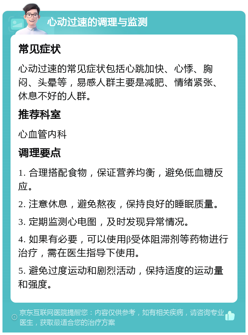 心动过速的调理与监测 常见症状 心动过速的常见症状包括心跳加快、心悸、胸闷、头晕等，易感人群主要是减肥、情绪紧张、休息不好的人群。 推荐科室 心血管内科 调理要点 1. 合理搭配食物，保证营养均衡，避免低血糖反应。 2. 注意休息，避免熬夜，保持良好的睡眠质量。 3. 定期监测心电图，及时发现异常情况。 4. 如果有必要，可以使用β受体阻滞剂等药物进行治疗，需在医生指导下使用。 5. 避免过度运动和剧烈活动，保持适度的运动量和强度。