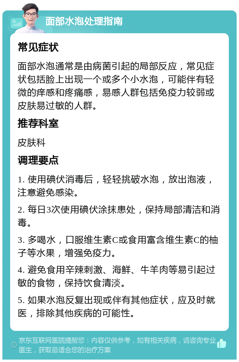 面部水泡处理指南 常见症状 面部水泡通常是由病菌引起的局部反应，常见症状包括脸上出现一个或多个小水泡，可能伴有轻微的痒感和疼痛感，易感人群包括免疫力较弱或皮肤易过敏的人群。 推荐科室 皮肤科 调理要点 1. 使用碘伏消毒后，轻轻挑破水泡，放出泡液，注意避免感染。 2. 每日3次使用碘伏涂抹患处，保持局部清洁和消毒。 3. 多喝水，口服维生素C或食用富含维生素C的柚子等水果，增强免疫力。 4. 避免食用辛辣刺激、海鲜、牛羊肉等易引起过敏的食物，保持饮食清淡。 5. 如果水泡反复出现或伴有其他症状，应及时就医，排除其他疾病的可能性。