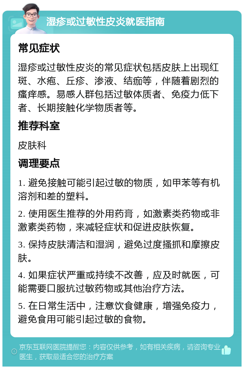 湿疹或过敏性皮炎就医指南 常见症状 湿疹或过敏性皮炎的常见症状包括皮肤上出现红斑、水疱、丘疹、渗液、结痂等，伴随着剧烈的瘙痒感。易感人群包括过敏体质者、免疫力低下者、长期接触化学物质者等。 推荐科室 皮肤科 调理要点 1. 避免接触可能引起过敏的物质，如甲苯等有机溶剂和差的塑料。 2. 使用医生推荐的外用药膏，如激素类药物或非激素类药物，来减轻症状和促进皮肤恢复。 3. 保持皮肤清洁和湿润，避免过度搔抓和摩擦皮肤。 4. 如果症状严重或持续不改善，应及时就医，可能需要口服抗过敏药物或其他治疗方法。 5. 在日常生活中，注意饮食健康，增强免疫力，避免食用可能引起过敏的食物。