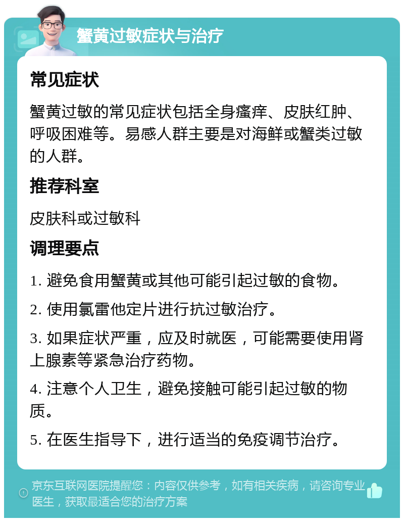 蟹黄过敏症状与治疗 常见症状 蟹黄过敏的常见症状包括全身瘙痒、皮肤红肿、呼吸困难等。易感人群主要是对海鲜或蟹类过敏的人群。 推荐科室 皮肤科或过敏科 调理要点 1. 避免食用蟹黄或其他可能引起过敏的食物。 2. 使用氯雷他定片进行抗过敏治疗。 3. 如果症状严重，应及时就医，可能需要使用肾上腺素等紧急治疗药物。 4. 注意个人卫生，避免接触可能引起过敏的物质。 5. 在医生指导下，进行适当的免疫调节治疗。